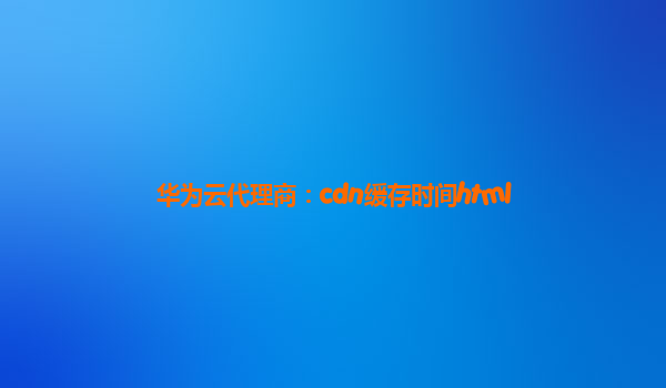 华为云代理商：cdn缓存时间html