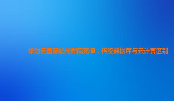 华为云国际站代理商充值：传统数据库与云计算区别