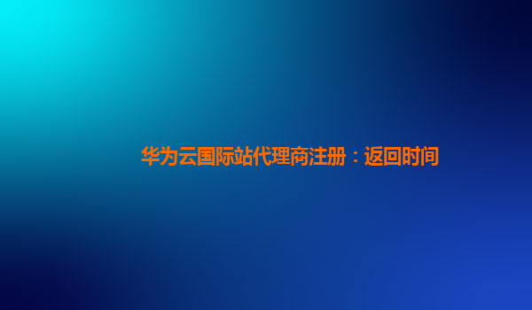 华为云国际站代理商注册：返回时间
