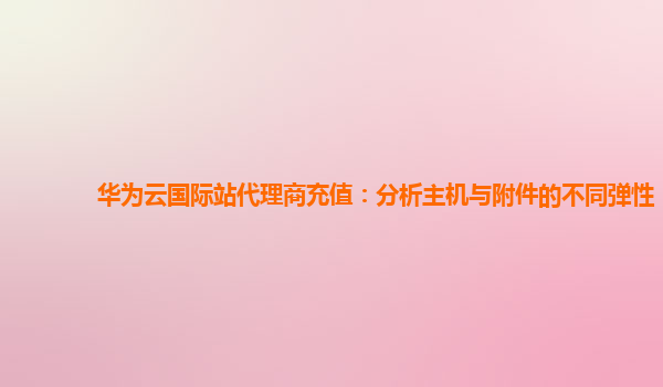 华为云国际站代理商充值：分析主机与附件的不同弹性