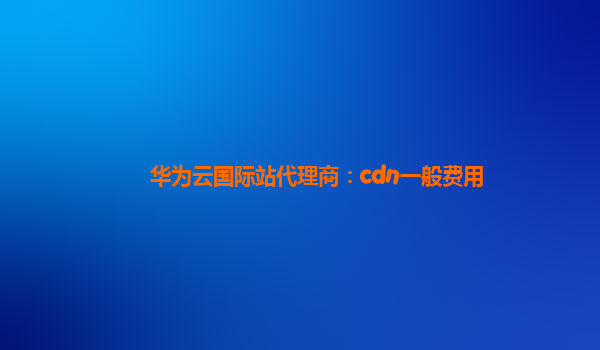 华为云国际站代理商：cdn一般费用