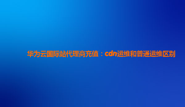 华为云国际站代理商充值：cdn运维和普通运维区别