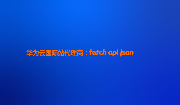 华为云国际站代理商：fetch api json