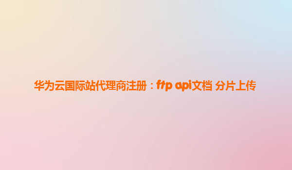 华为云国际站代理商注册：ftp api文档 分片上传