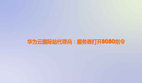 华为云国际站代理商：服务器打开8080指令