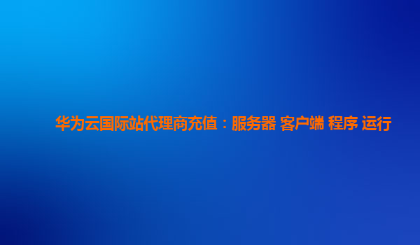 华为云国际站代理商充值：服务器 客户端 程序 运行