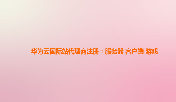 华为云国际站代理商注册：服务器 客户端 游戏