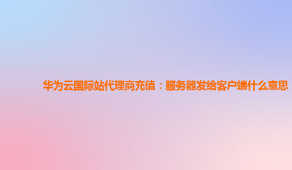 华为云国际站代理商充值：服务器发给客户端什么意思