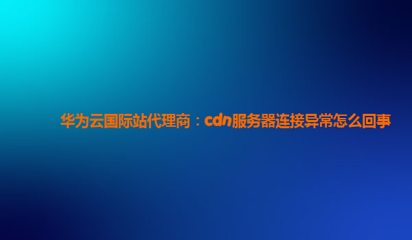 华为云国际站代理商：cdn服务器连接异常怎么回事