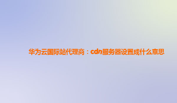 华为云国际站代理商：cdn服务器设置成什么意思
