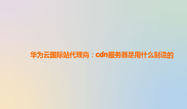 华为云国际站代理商：cdn服务器是用什么制造的