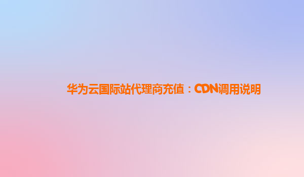 华为云国际站代理商充值：CDN调用说明