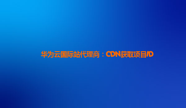 华为云国际站代理商：CDN获取项目ID