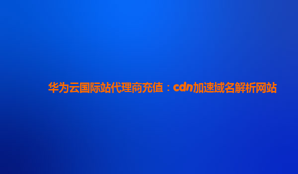 华为云国际站代理商充值：cdn加速域名解析网站