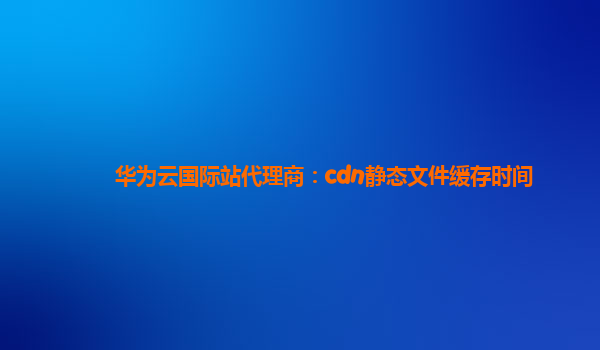 华为云国际站代理商：cdn静态文件缓存时间