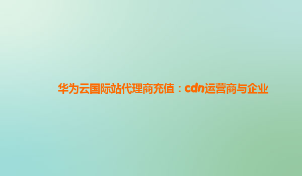 华为云国际站代理商充值：cdn运营商与企业