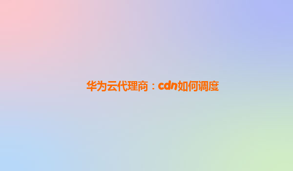 华为云代理商：cdn如何调度