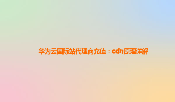 华为云国际站代理商充值：cdn原理详解