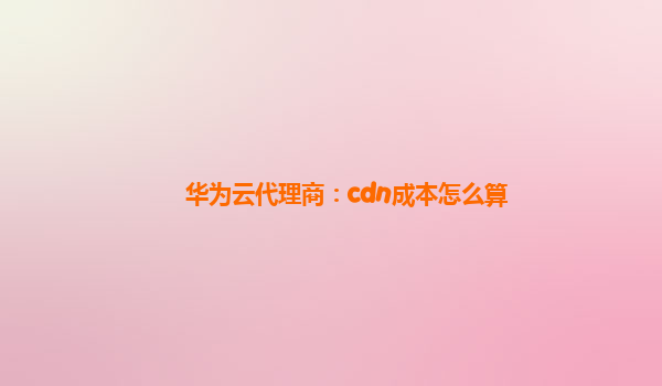 华为云代理商：cdn成本怎么算