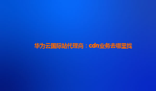 华为云国际站代理商：cdn业务去哪里找