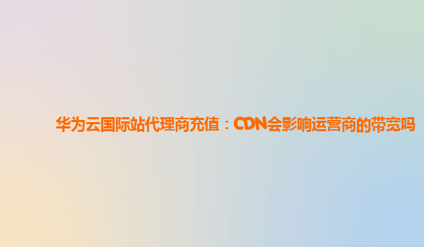 华为云国际站代理商充值：CDN会影响运营商的带宽吗