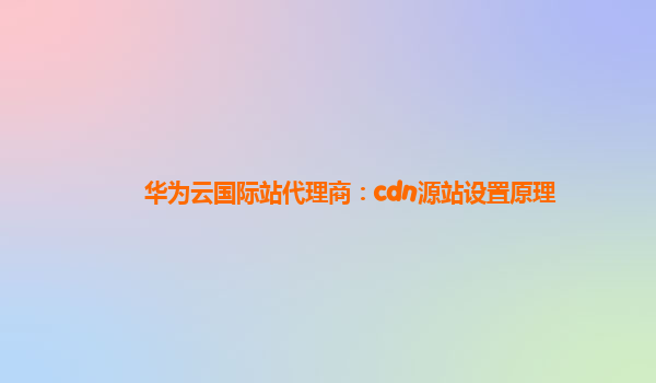 华为云国际站代理商：cdn源站设置原理