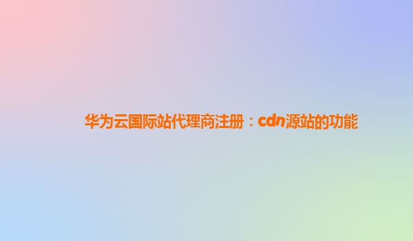 华为云国际站代理商注册：cdn源站的功能