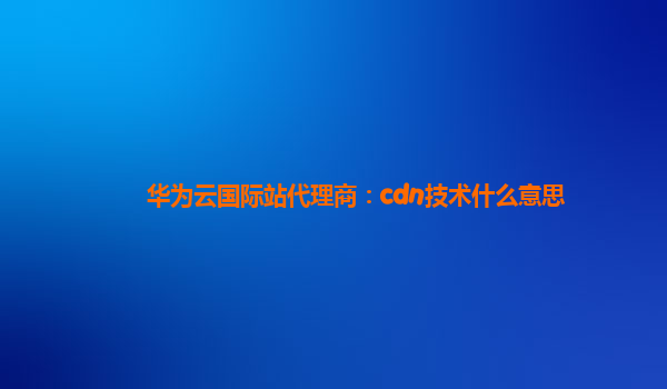 华为云国际站代理商：cdn技术什么意思