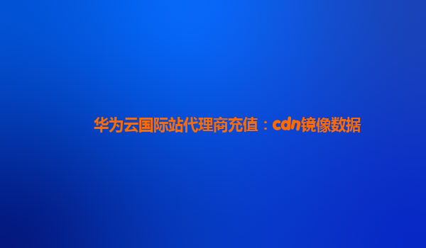 华为云国际站代理商充值：cdn镜像数据