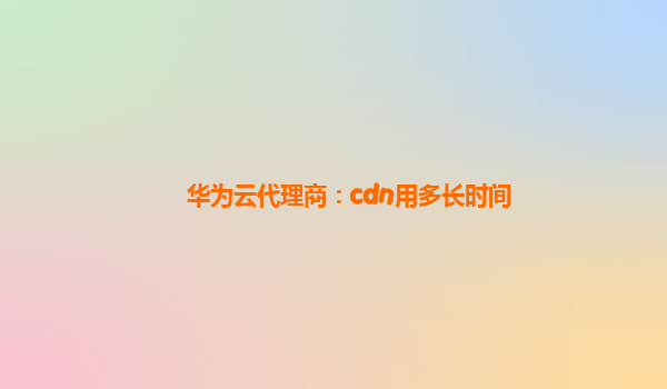华为云代理商：cdn用多长时间