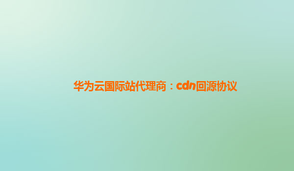华为云国际站代理商：cdn回源协议