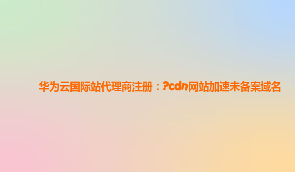 华为云国际站代理商注册：?cdn网站加速未备案域名