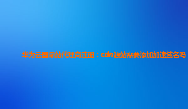 华为云国际站代理商注册：cdn源站需要添加加速域名吗