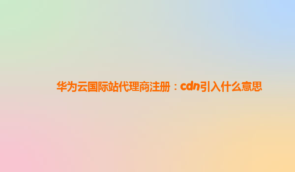 华为云国际站代理商注册：cdn引入什么意思