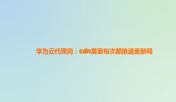 华为云代理商：cdn需要每次都推送更新吗