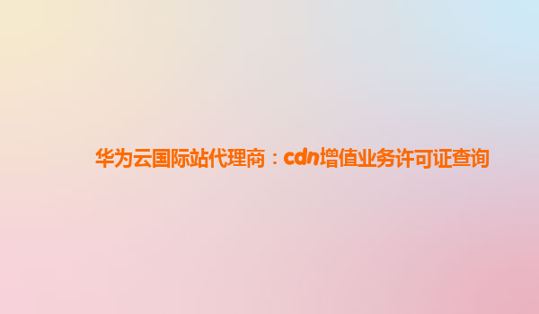 华为云国际站代理商：cdn增值业务许可证查询