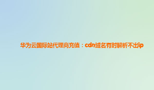 华为云国际站代理商充值：cdn域名有时解析不出ip
