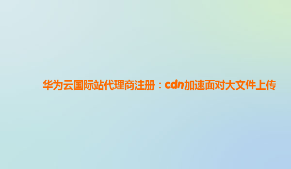 华为云国际站代理商注册：cdn加速面对大文件上传