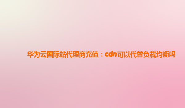 华为云国际站代理商充值：cdn可以代替负载均衡吗