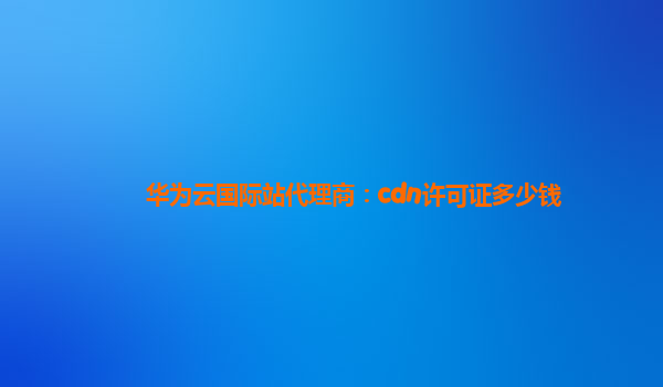 华为云国际站代理商：cdn许可证多少钱