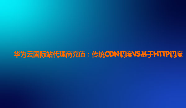 华为云国际站代理商充值：传统CDN调度VS基于HTTP调度