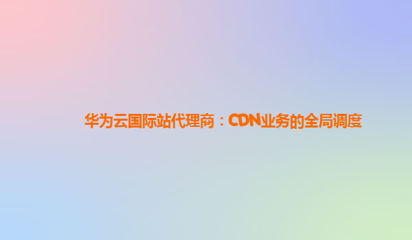 华为云国际站代理商：CDN业务的全局调度