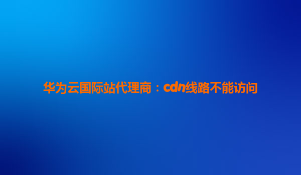 华为云国际站代理商：cdn线路不能访问