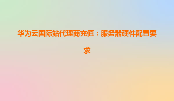 华为云国际站代理商充值：服务器硬件配置要求