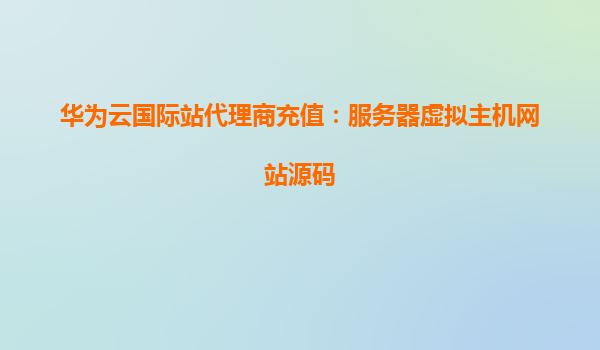 华为云国际站代理商充值：服务器虚拟主机网站源码