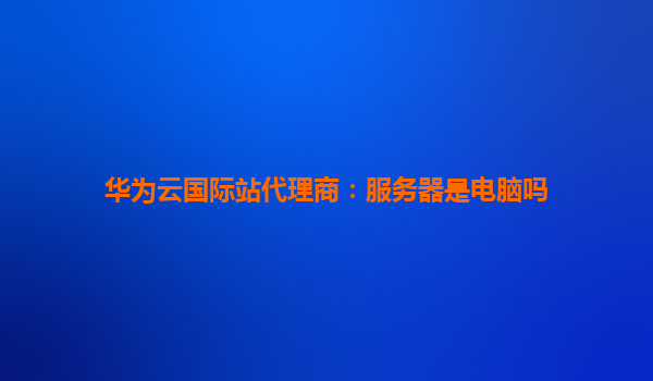 华为云国际站代理商：服务器是电脑吗