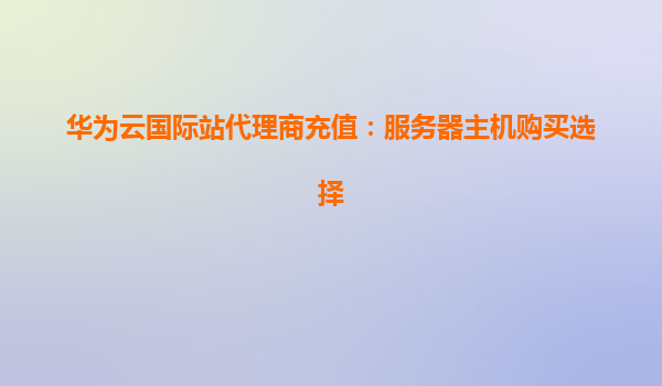 华为云国际站代理商充值：服务器主机购买选择