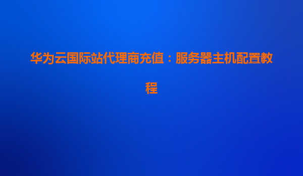 华为云国际站代理商充值：服务器主机配置教程