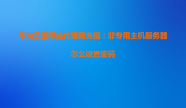华为云国际站代理商充值：非专用主机服务器怎么设置密码