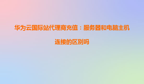 华为云国际站代理商充值：服务器和电脑主机连接的区别吗